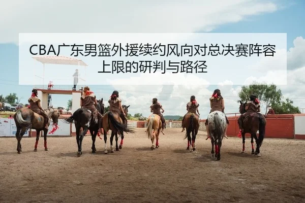 CBA广东男篮外援续约风向对总决赛阵容上限的研判与路径